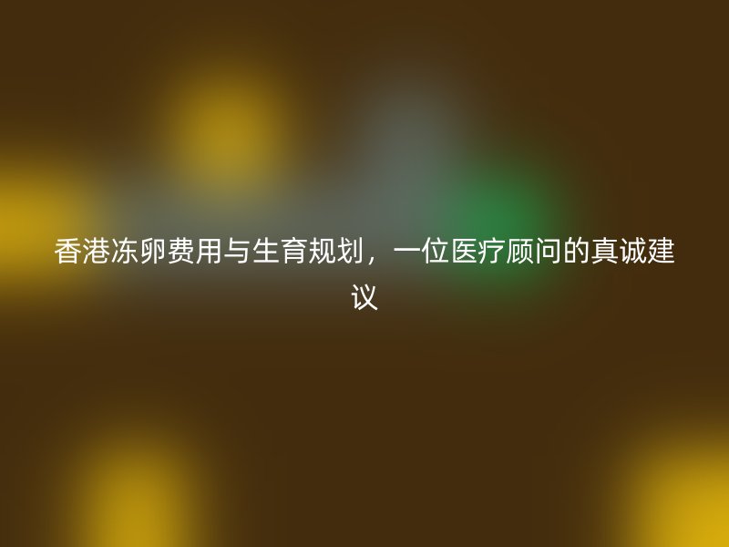香港冻卵费用与生育规划，一位医疗顾问的真诚建议