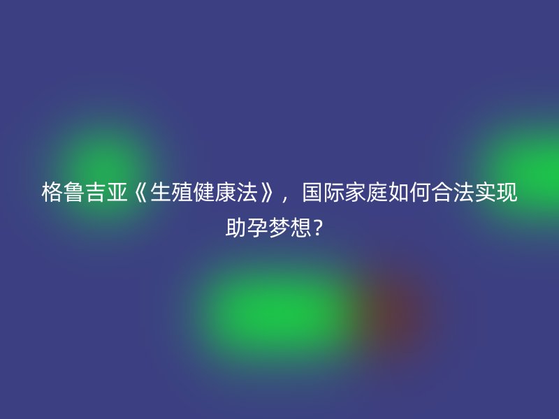 格鲁吉亚《生殖健康法》，国际家庭如何合法实现助孕梦想？