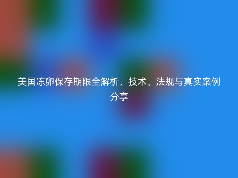 美国冻卵保存期限全解析，技术、法规与真实案例分享