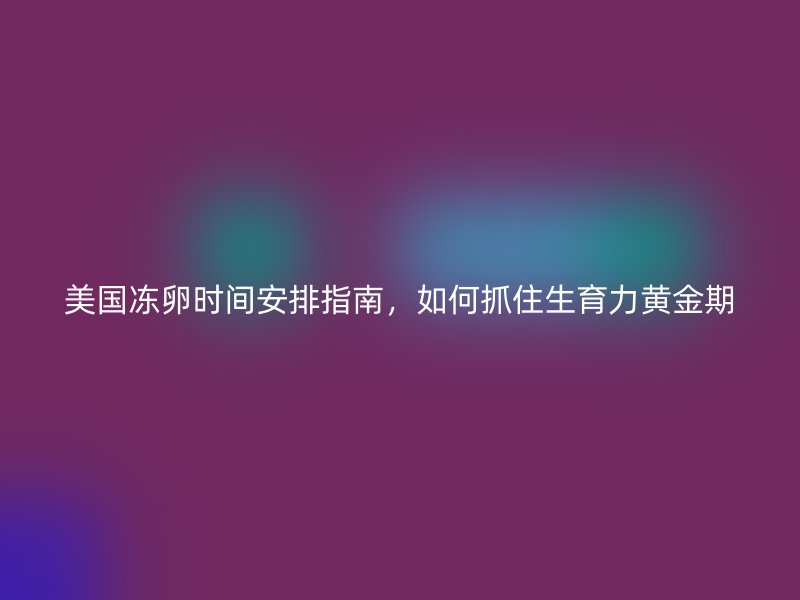 美国冻卵时间安排指南，如何抓住生育力黄金期