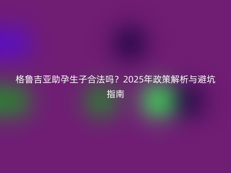 格鲁吉亚助孕生子合法吗？2025年政策解析与避坑指南