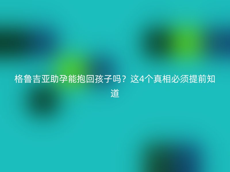 格鲁吉亚助孕能抱回孩子吗？这4个真相必须提前知道