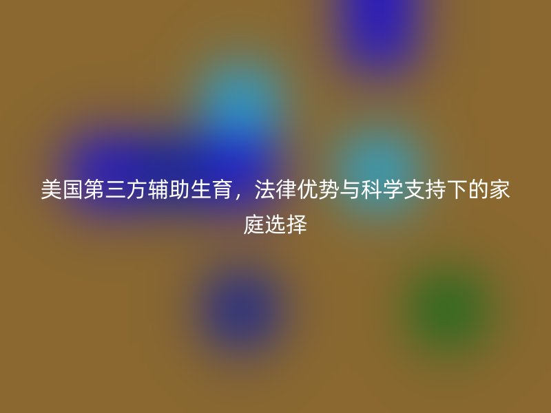 美国第三方辅助生育，法律优势与科学支持下的家庭选择