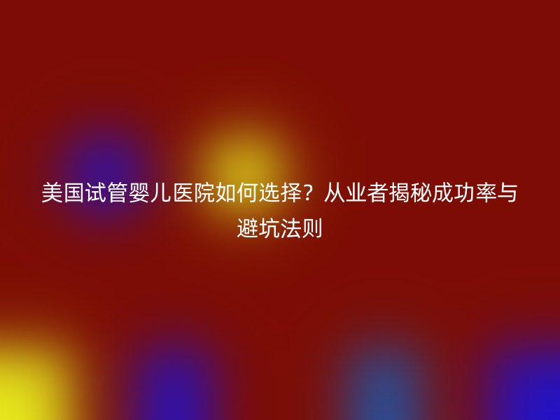 美国试管婴儿医院如何选择？从业者揭秘成功率与避坑法则