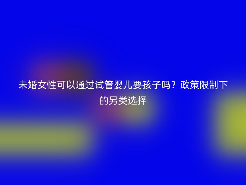 未婚女性可以通过试管婴儿要孩子吗？政策限制下的另类选择