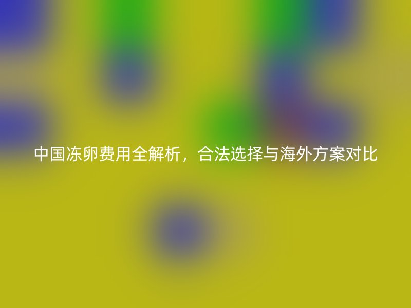 中国冻卵费用全解析，合法选择与海外方案对比
