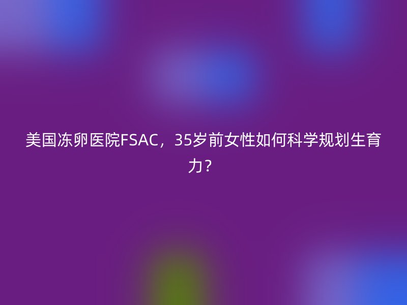 美国冻卵医院FSAC，35岁前女性如何科学规划生育力？