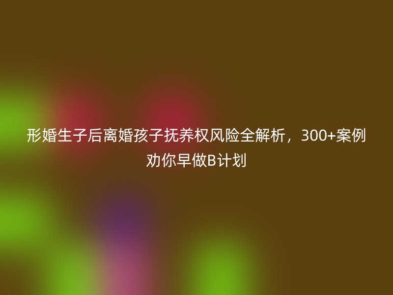 形婚生子后离婚孩子抚养权风险全解析，300+案例劝你早做B计划