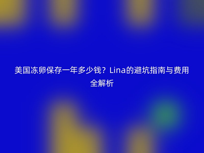 美国冻卵保存一年多少钱？Lina的避坑指南与费用全解析