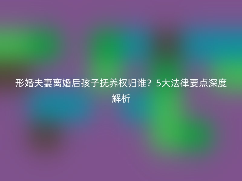 形婚夫妻离婚后孩子抚养权归谁？5大法律要点深度解析