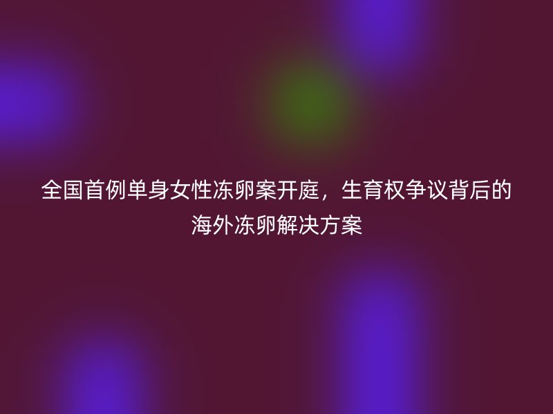 全国首例单身女性冻卵案开庭，生育权争议背后的海外冻卵解决方案