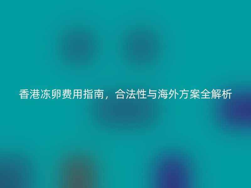 香港冻卵费用指南，合法性与海外方案全解析