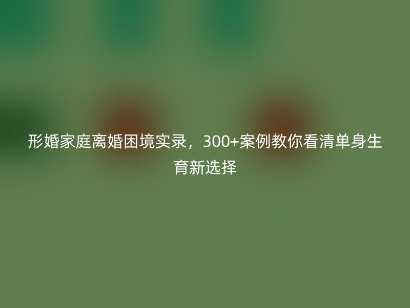 形婚家庭离婚困境实录，300+案例教你看清单身生育新选择