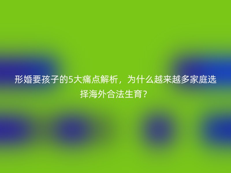形婚要孩子的5大痛点解析，为什么越来越多家庭选择海外合法生育？