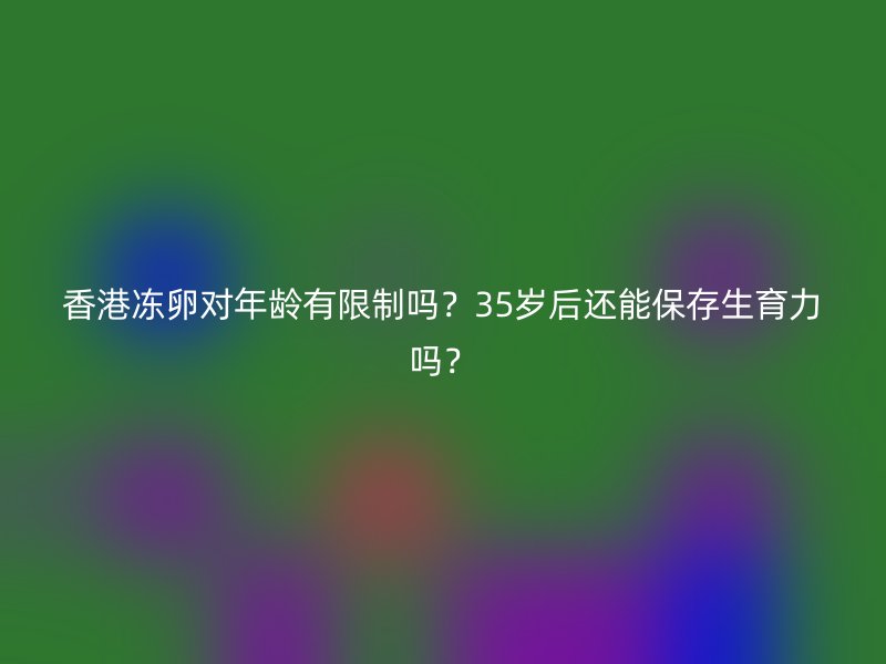 香港冻卵对年龄有限制吗？35岁后还能保存生育力吗？