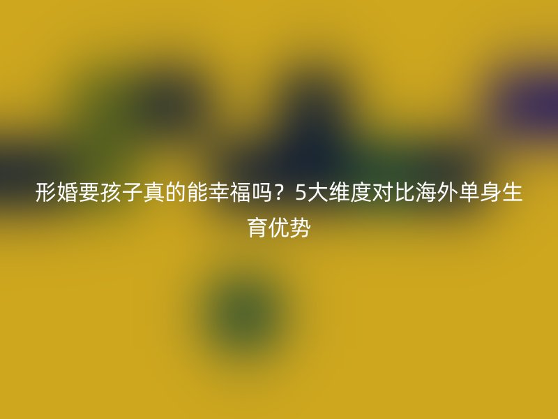 形婚要孩子真的能幸福吗？5大维度对比海外单身生育优势