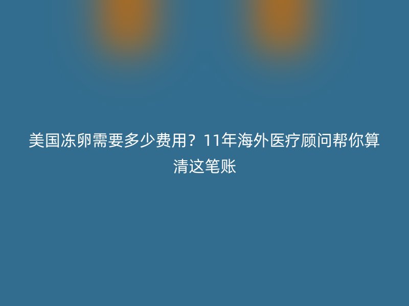 美国冻卵需要多少费用？11年海外医疗顾问帮你算清这笔账