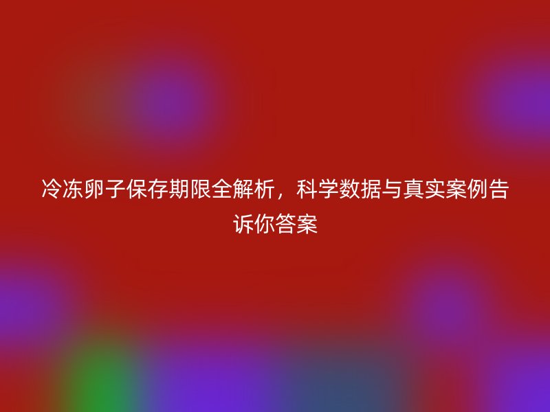 冷冻卵子保存期限全解析，科学数据与真实案例告诉你答案
