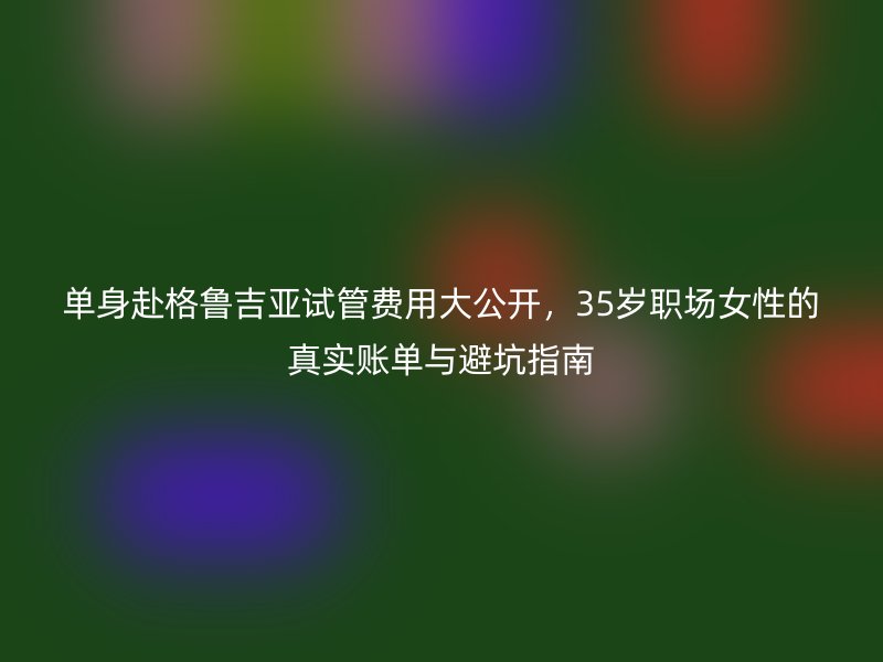 单身赴格鲁吉亚试管费用大公开，35岁职场女性的真实账单与避坑指南