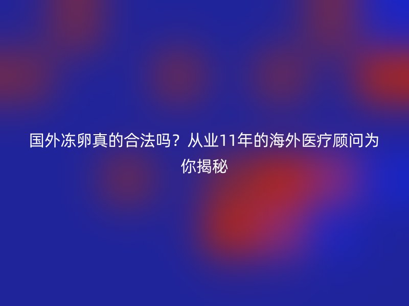 国外冻卵真的合法吗？从业11年的海外医疗顾问为你揭秘