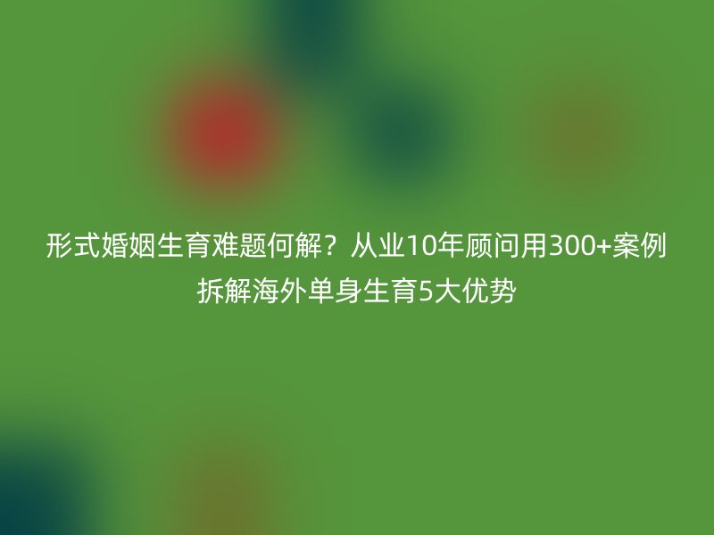 形式婚姻生育难题何解？从业10年顾问用300+案例拆解海外单身生育5大优势