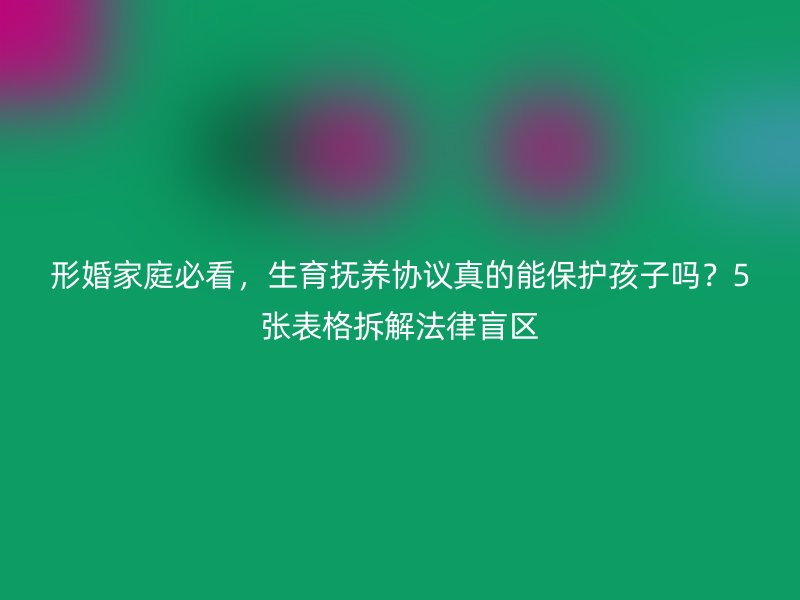 形婚家庭必看，生育抚养协议真的能保护孩子吗？5张表格拆解法律盲区