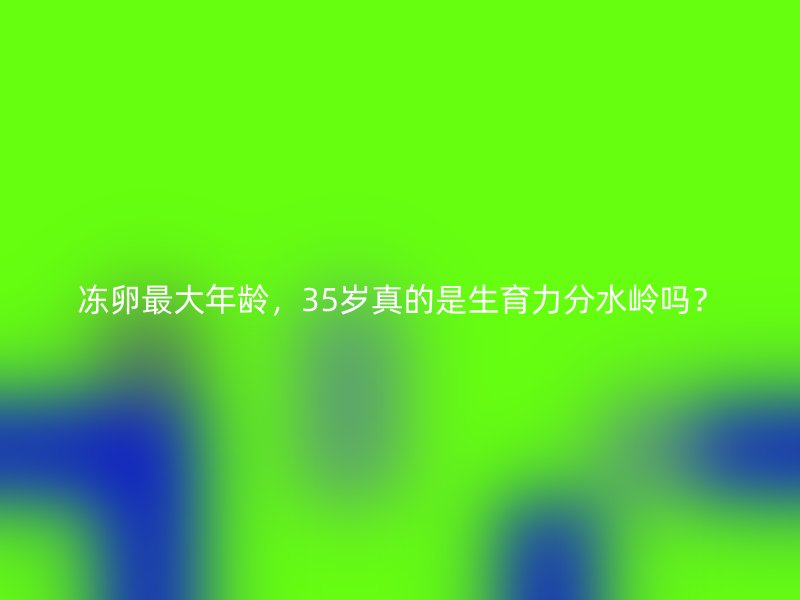 冻卵最大年龄，35岁真的是生育力分水岭吗？