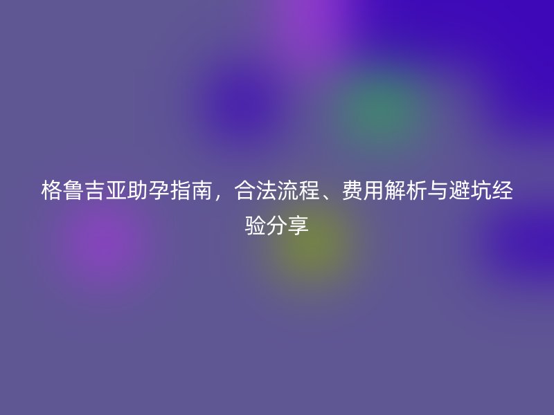 格鲁吉亚助孕指南，合法流程、费用解析与避坑经验分享