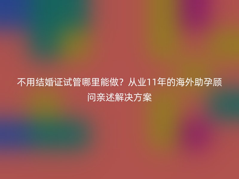 不用结婚证试管哪里能做？从业11年的海外助孕顾问亲述解决方案