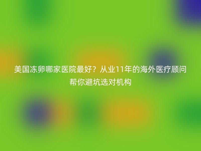 美国冻卵哪家医院最好？从业11年的海外医疗顾问帮你避坑选对机构