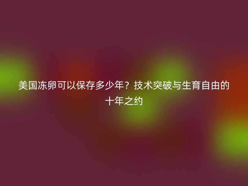 美国冻卵可以保存多少年？技术突破与生育自由的十年之约