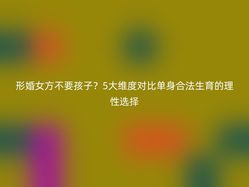 形婚女方不要孩子？5大维度对比单身合法生育的理性选择