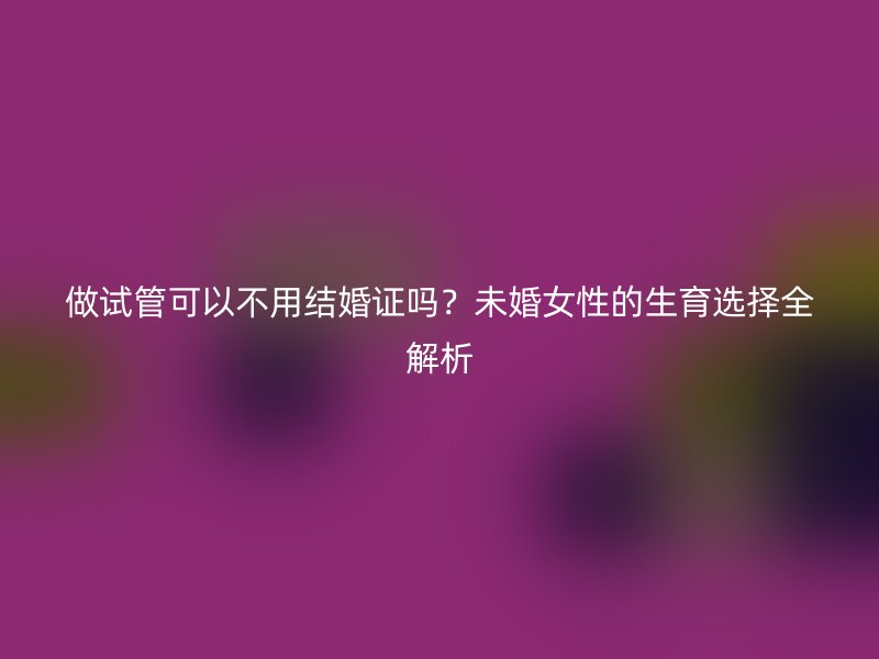 做试管可以不用结婚证吗？未婚女性的生育选择全解析