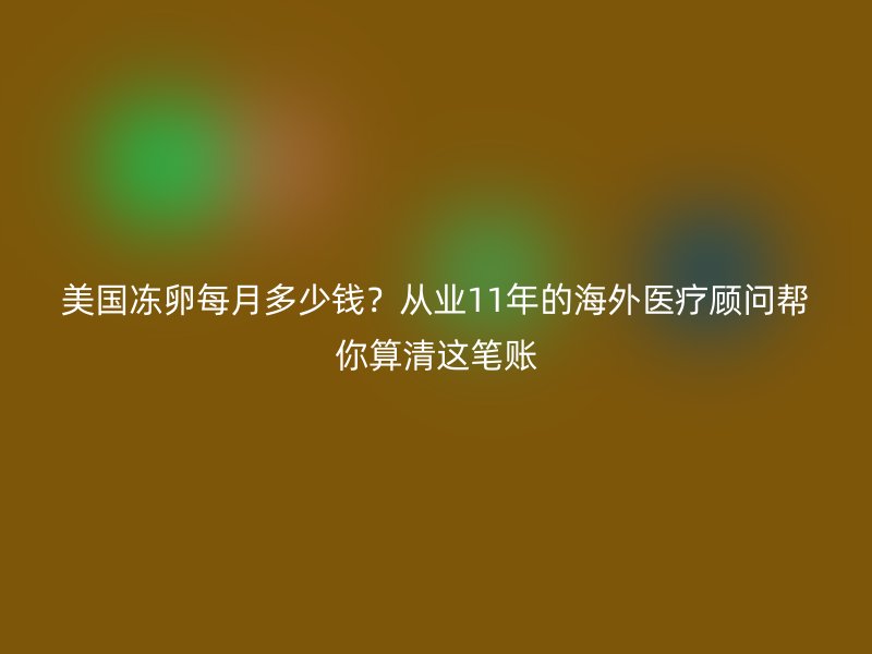 美国冻卵每月多少钱？从业11年的海外医疗顾问帮你算清这笔账
