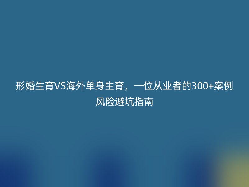 形婚生育VS海外单身生育，一位从业者的300+案例风险避坑指南