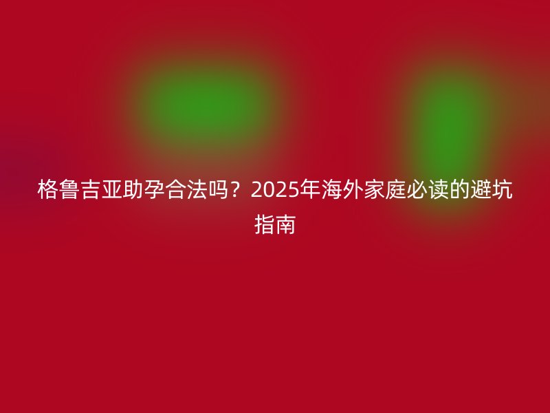 格鲁吉亚助孕合法吗？2025年海外家庭必读的避坑指南