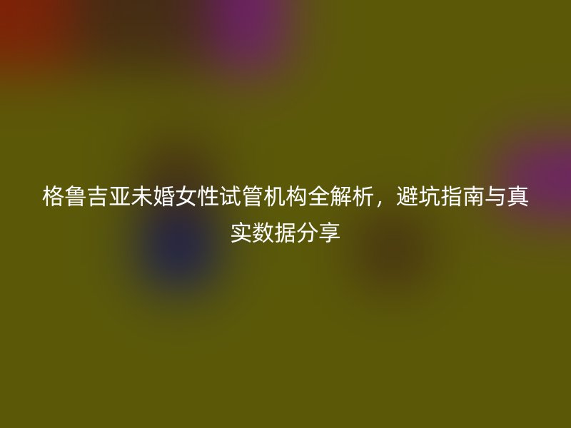 格鲁吉亚未婚女性试管机构全解析，避坑指南与真实数据分享