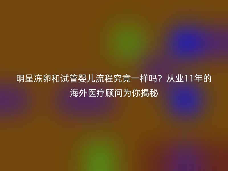 明星冻卵和试管婴儿流程究竟一样吗？从业11年的海外医疗顾问为你揭秘