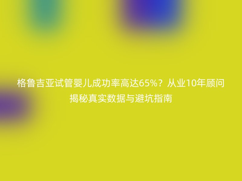 格鲁吉亚试管婴儿成功率高达65%？从业10年顾问揭秘真实数据与避坑指南
