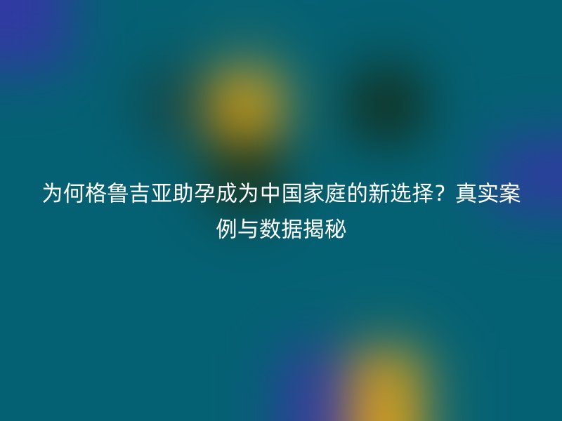 为何格鲁吉亚助孕成为中国家庭的新选择？真实案例与数据揭秘