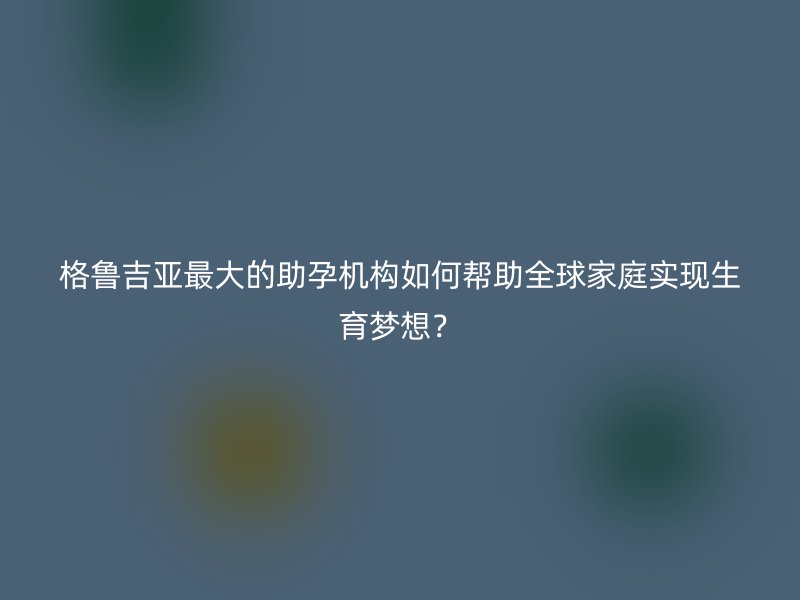 格鲁吉亚最大的助孕机构如何帮助全球家庭实现生育梦想？
