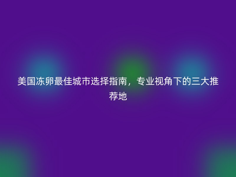美国冻卵最佳城市选择指南，专业视角下的三大推荐地
