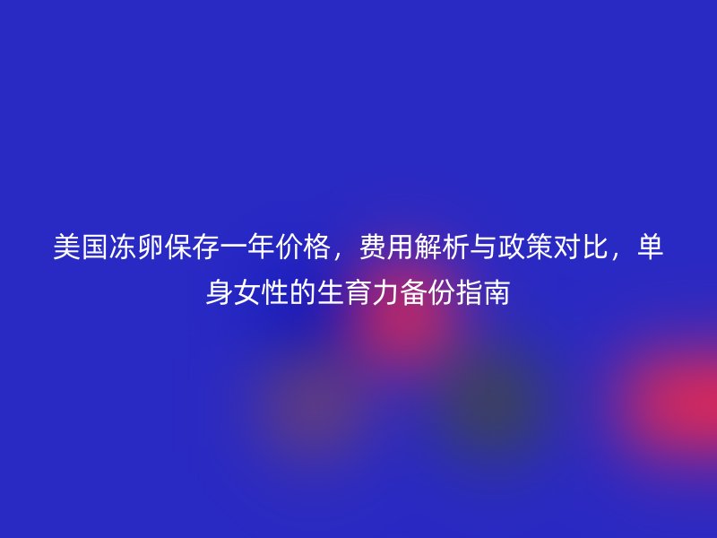 美国冻卵保存一年价格，费用解析与政策对比，单身女性的生育力备份指南