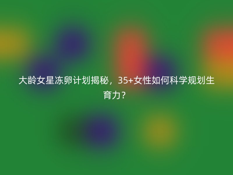 大龄女星冻卵计划揭秘，35+女性如何科学规划生育力？