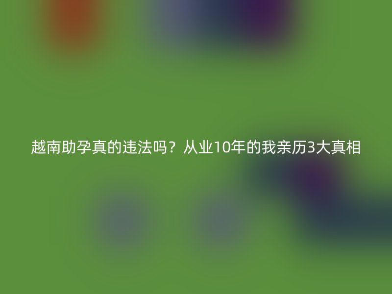 越南助孕真的违法吗？从业10年的我亲历3大真相