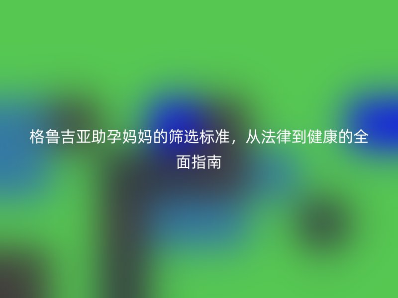 格鲁吉亚助孕妈妈的筛选标准，从法律到健康的全面指南