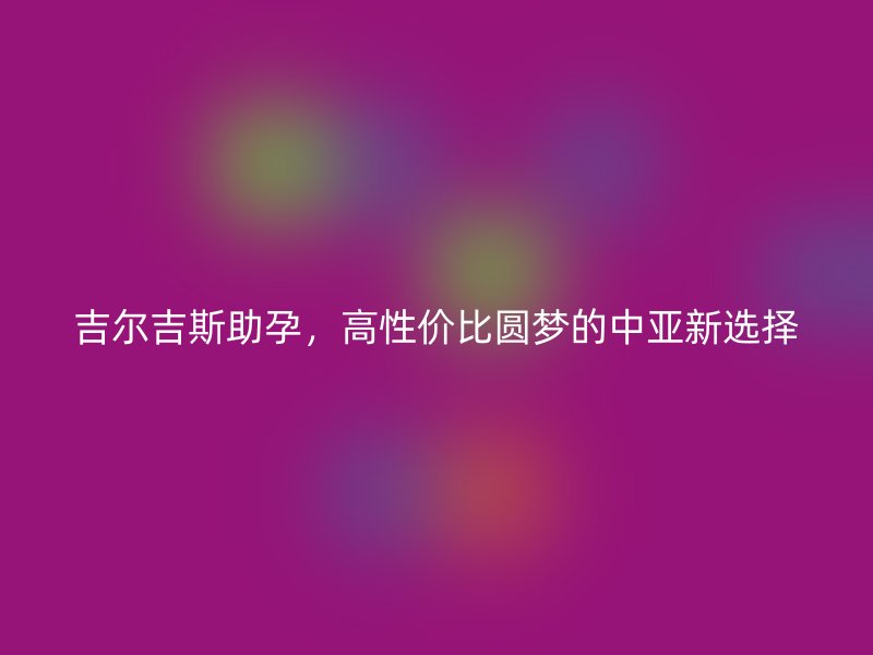 吉尔吉斯助孕，高性价比圆梦的中亚新选择