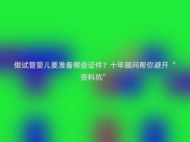 做试管婴儿要准备哪些证件？十年顾问帮你避开“资料坑”