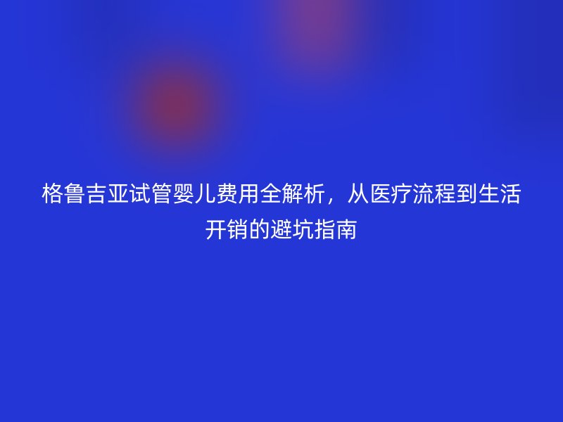 格鲁吉亚试管婴儿费用全解析，从医疗流程到生活开销的避坑指南
