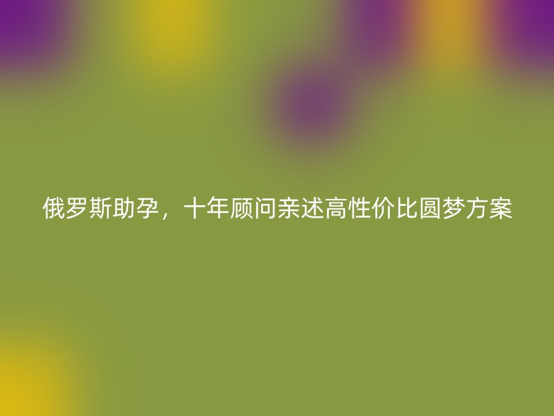俄罗斯助孕，十年顾问亲述高性价比圆梦方案